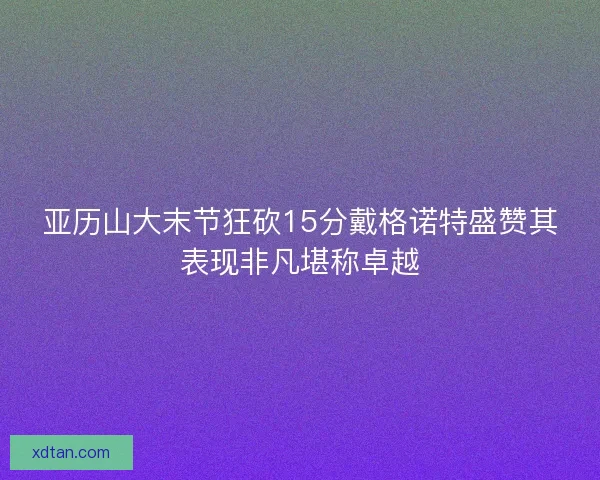 亚历山大末节狂砍15分戴格诺特盛赞其表现非凡堪称卓越