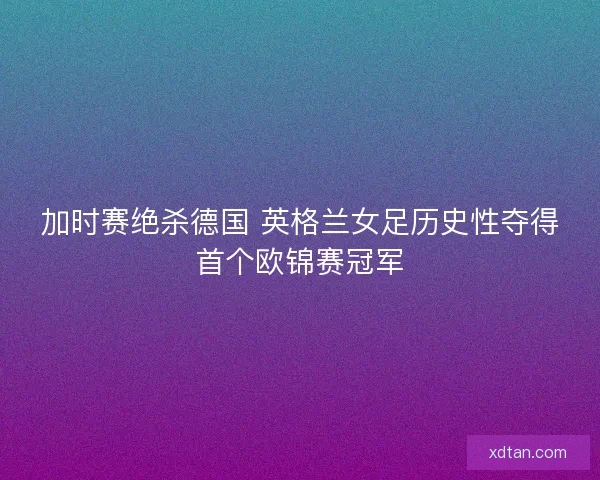 加时赛绝杀德国 英格兰女足历史性夺得首个欧锦赛冠军