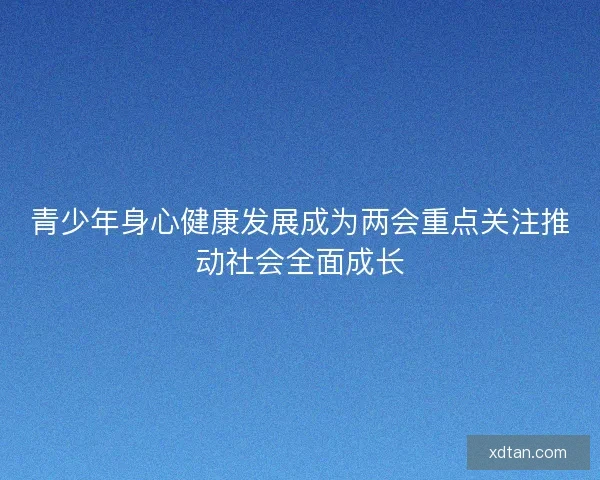 青少年身心健康发展成为两会重点关注推动社会全面成长